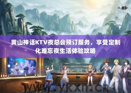 黄山神话KTV夜总会预订服务，享受定制化难忘夜生活体验攻略